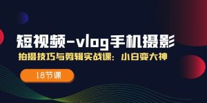 （11518期）短视频-vlog手机摄影：拍摄技巧与剪辑实战课：小白变大神（18节课）-网创项目