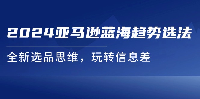 （11703期）2024亚马逊蓝海趋势选法，全新选品思维，玩转信息差-网创项目