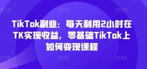 TikTok副业：每天利用2小时在TK实现收益，零基础TikTok上如何变现课程-网创项目