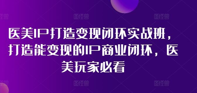 医美IP打造变现闭环实战班,打造能变现的IP商业闭环,医美玩家必看!-网创项目