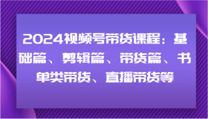 2024视频号带货课程:基础篇、剪辑篇、带货篇、书单类带货、直播带货等-网创项目