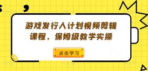 游戏发行人计划视频剪辑课程，保姆级教学实操-网创项目