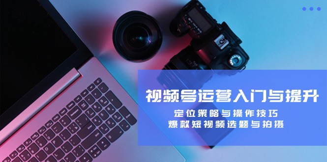 视频号运营入门与提升:定位策略与操作技巧,爆款短视频选题与拍摄-网创项目