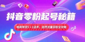 抖音零粉起号秘籍,电商带货5+1话术,自然流量获取实操流程-网创项目