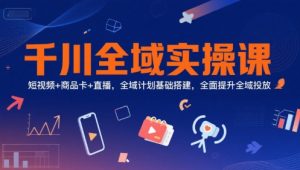 千川全域实操课,短视频+商品卡+直播,全域计划基础搭建,全面提升全域投放-网创项目