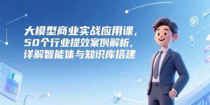 大模型商业实战应用课，50个行业提效案例解析，详解智能体与知识库搭建-网创项目