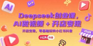 Deepseek创业课,AI做视频+开店变现,零基础玩转小红书抖音-网创项目