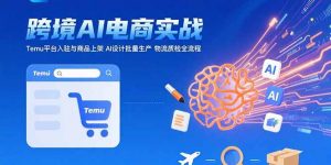 AI+跨境电商实战:Temu平台入驻与商品上架 AI设计批量生产 物流质检全流程-网创项目