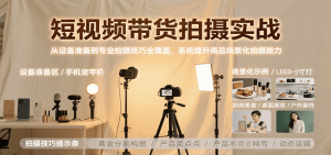 短视频带货拍摄实战,从设备准备到专业拍摄技巧全覆盖,系统提升商品场景化拍摄能力-网创项目