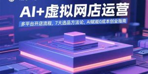 AI+虚拟网店运营:多平台开店流程,7大选品方法论,AI赋能0成本创业指南-网创项目
