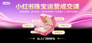 小红书珠宝运营成交课：含底层逻辑、账号拆解，讲封面选题技巧与直播从入门到转化策略-网创项目