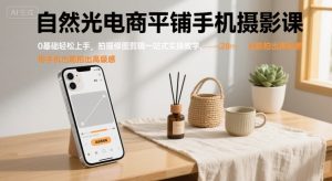自然光电商平铺手机摄影课,0基础轻松上手,拍摄修图剪辑一站式实操教学,用手机也能拍出高级感-网创项目