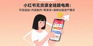小红书无货源全链路电商：开店选品/内容制作/零库存+高转化轻资产模式-网创项目