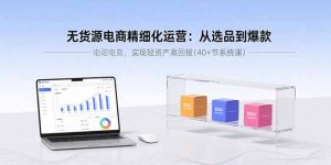 无货源电商精细化运营：从选品到爆款，实现轻资产高回报(40+节系统课-网创项目