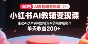 小红书AI教辅变现课，通过AI技术实现教辅资料的纯原创制作 单天收益200+-网创项目