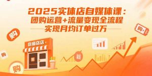 2025实体店自媒体课：团购运营+流量变现全流程，实现月均订单过万-网创项目