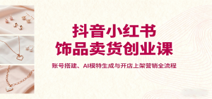 抖音小红书饰品卖货创业课，账号搭建、AI模特生成与开店上架营销全流程-网创项目