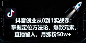 抖音创业从0到1实战课:掌握定位方法论、爆款元素、直播留人,月涨粉50w+-网创项目