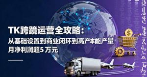 TK跨境运营全攻略：从基础设置到商业闭环到低成本量产，月净利润超5万美元-网创项目