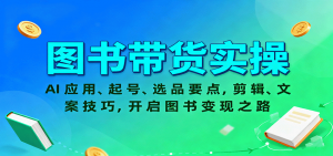 图书带货实操,AI应用、起号、选品要点,剪辑、文案技巧,开启图书变现之路-网创项目