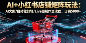 AI+小红书店铺矩阵玩法：AI文案/自动化剪辑/Live图制作全流程，日销5000+-网创项目