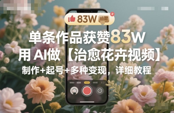 单条作品获赞83W，用AI做【治愈花卉视频】，制作+起号+多种变现，详细教程-网创项目