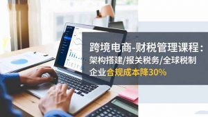 跨境电商-财税管理课程：架构搭建/报关税务/全球税制，企业合规成本降30%-网创项目