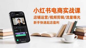 小红书电商实战课：店铺运营/视频剪辑/流量曝光，新手快速起店盈利-网创项目