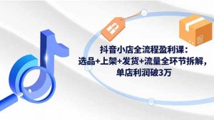 抖音小店全流程盈利课:选品+上架+发货+流量全环节拆解,单店利润破3万-网创项目