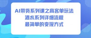 AI带货系列课之高客单玩法，酒水系列，详细流程，最简单的变现方式-网创项目