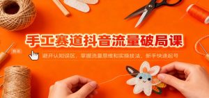 手工赛道抖音流量破局课：避开认知误区，掌握流量思维和实操技法，新手快速起号-网创项目