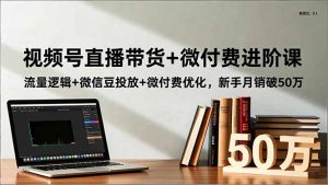 视频号直播带货+微付费进阶课:流量逻辑+微信豆投放+微付费优化,新手月销破50万-网创项目