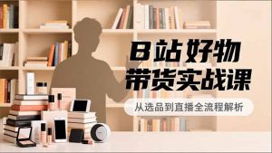 B站好物带货实战课,账号定位、选品拍摄、运营变现,全流程教学,实现UP主月入过万-网创项目