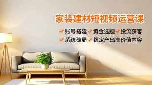 家装建材短视频运营课,账号搭建、黄金选题、投流获客,系统破局,稳定产出高价值内容-网创项目