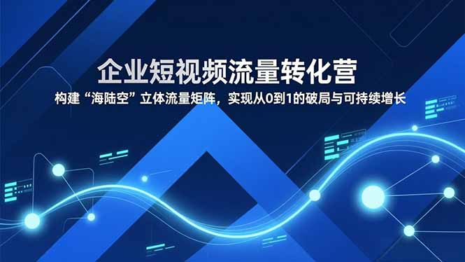 企业短视频流量转化营，构建“海陆空”立体流量矩阵，实现从0到1的破局与可持续增长-网创项目