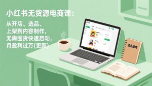 小红书无货源电商课:从开店、选品、上架到内容制作,无需囤货快速启动,月盈利过万(更新-网创项目