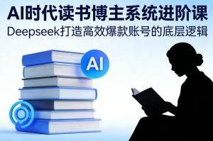 AI时代读书博主系统进阶课,Deepseek打造高效爆款账号的底层逻辑-网创项目