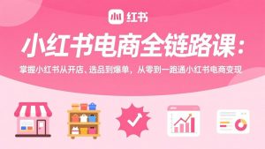 小红书电商全链路课:掌握小红书从开店、选品到爆单,从零到一跑通小红书电商变现-网创项目