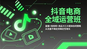 抖音电商全域运营班：直播×短视频×商品卡三大载体协同策略，从流量不确定到确定性增长-网创项目