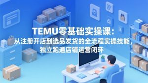 TEMU零基础实操课：从注册开店到选品发货的全流程实操技能，独立跑通店铺运营闭环-网创项目