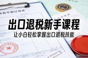 出口退税新手课程，让小白轻松掌握出口退税技能-网创项目