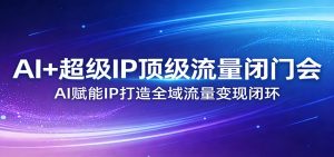 AI+超级IP顶级流量闭门会:AI赋能IP打造全域流量变现闭环-网创项目