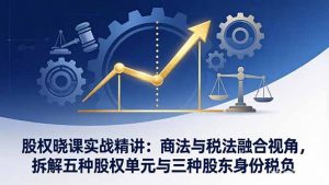 股权晓课实战精讲:商法与税法融合视角,拆解五种股权单元与三种股东身份税负-网创项目