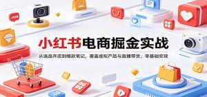 小红书电商掘金实战:从选品开店到爆款笔记,覆盖虚拟产品与直播带货,零基础变现-网创项目