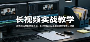 长视频实战教学，从选题构思到剪辑导出，手把手教你做出高质感可变现长视频-网创项目