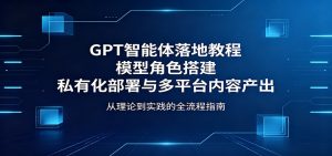 GPT智能体落地教程：模型角色搭建，私有化部署与多平台内容产出-网创项目