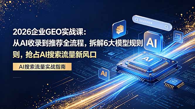 2026 企业GEO实战课：从AI收录到推荐全流程，拆解6大模型规则，抢占 AI 搜索流量新风口-网创项目